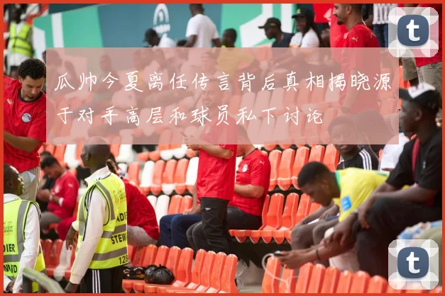 瓜帅今夏离任传言背后真相揭晓源于对手高层和球员私下讨论