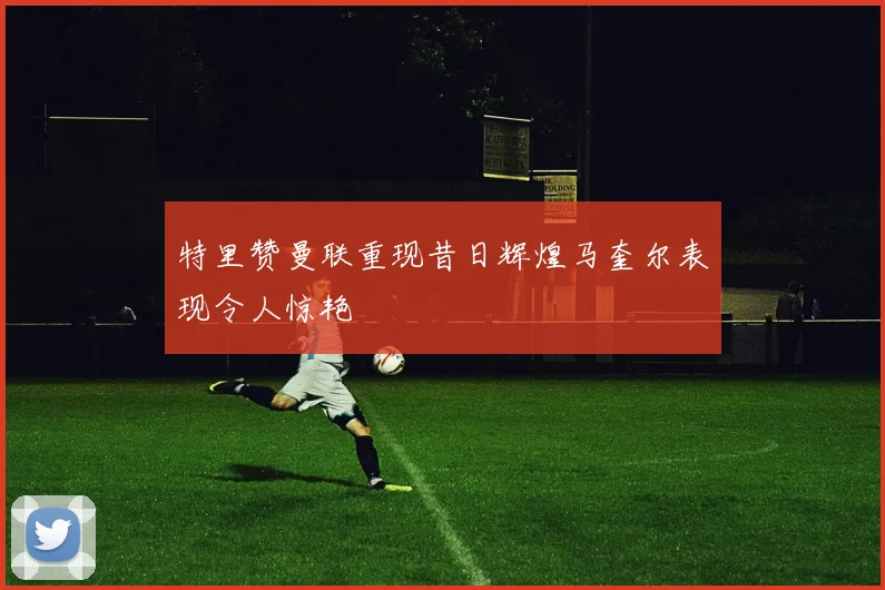 特里赞曼联重现昔日辉煌马奎尔表现令人惊艳