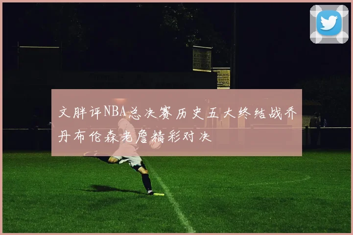 文胖评NBA总决赛历史五大终结战乔丹布伦森老詹精彩对决