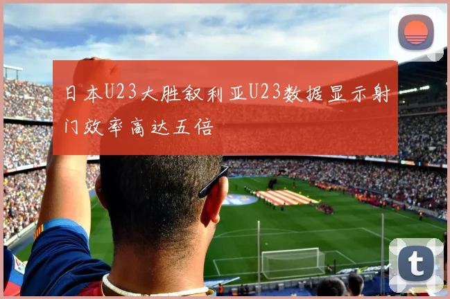 日本U23大胜叙利亚U23数据显示射门效率高达五倍