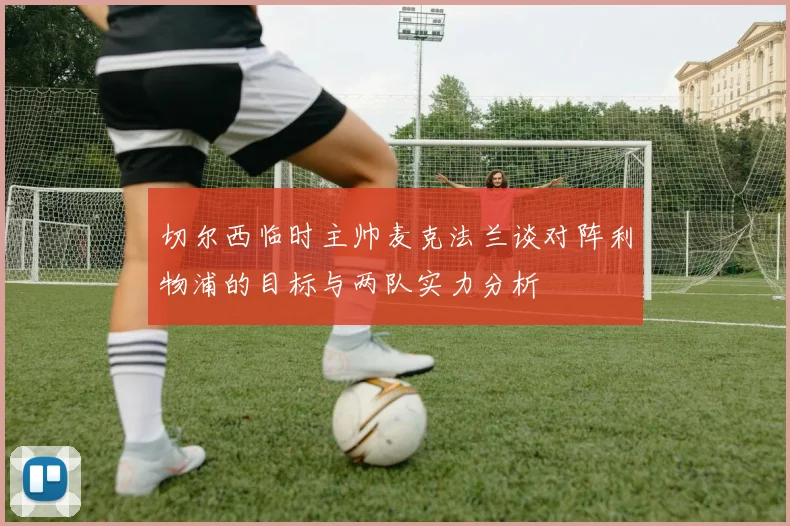 切尔西临时主帅麦克法兰谈对阵利物浦的目标与两队实力分析
