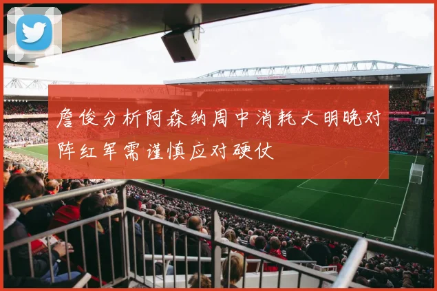 詹俊分析阿森纳周中消耗大明晚对阵红军需谨慎应对硬仗