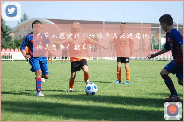 巴萨未能续追小蜘蛛罗马诺透露他仍是首要引援目标