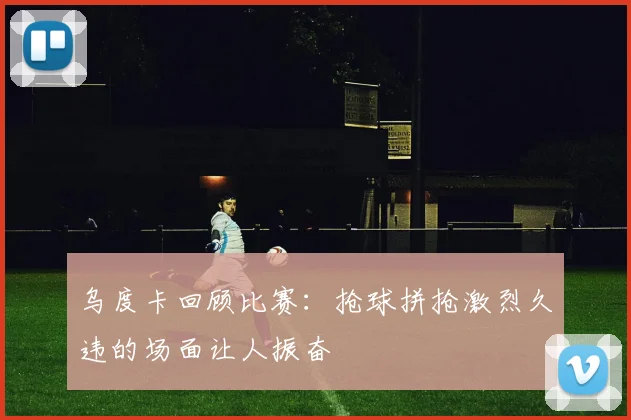 乌度卡回顾比赛：抢球拼抢激烈久违的场面让人振奋