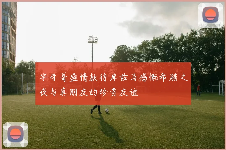字母哥盛情款待库兹马感慨希腊之夜与真朋友的珍贵友谊