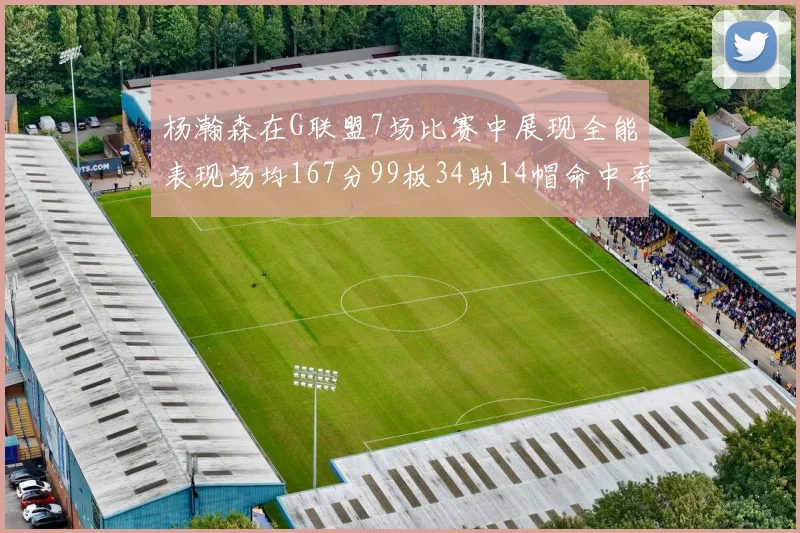杨瀚森在G联盟7场比赛中展现全能表现场均167分99板34助14帽命中率超五成