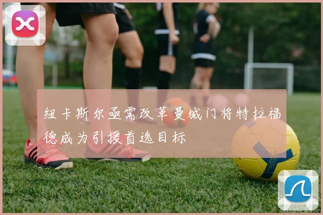 纽卡斯尔亟需改革曼城门将特拉福德成为引援首选目标