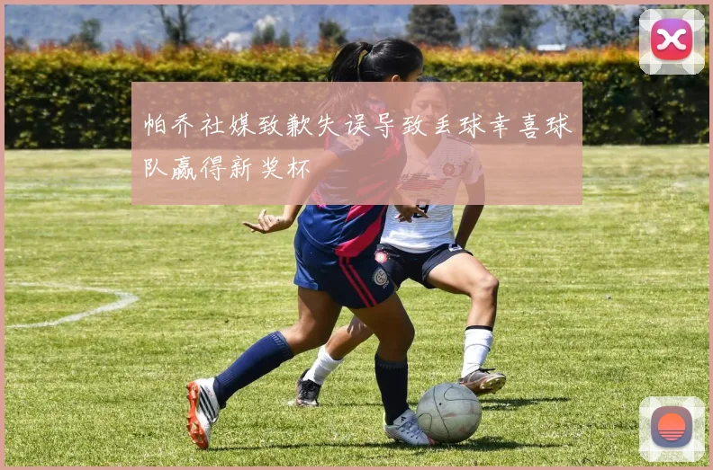 帕乔社媒致歉失误导致丢球幸喜球队赢得新奖杯