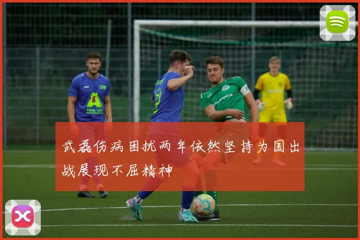 武磊伤病困扰两年依然坚持为国出战展现不屈精神