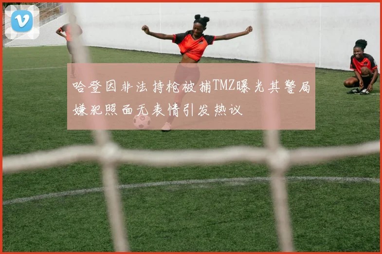 哈登因非法持枪被捕TMZ曝光其警局嫌犯照面无表情引发热议