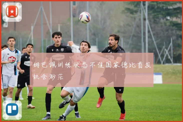 姆巴佩训练状态不佳国家德比首发机会渺茫