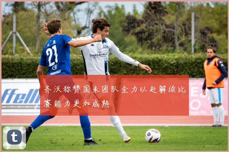 齐沃称赞国米团队全力以赴解读比赛能力更加成熟