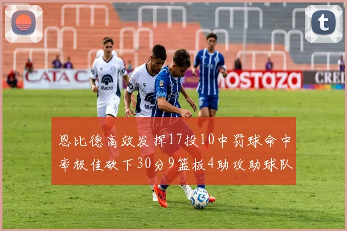 恩比德高效发挥17投10中罚球命中率极佳砍下30分9篮板4助攻助球队获胜