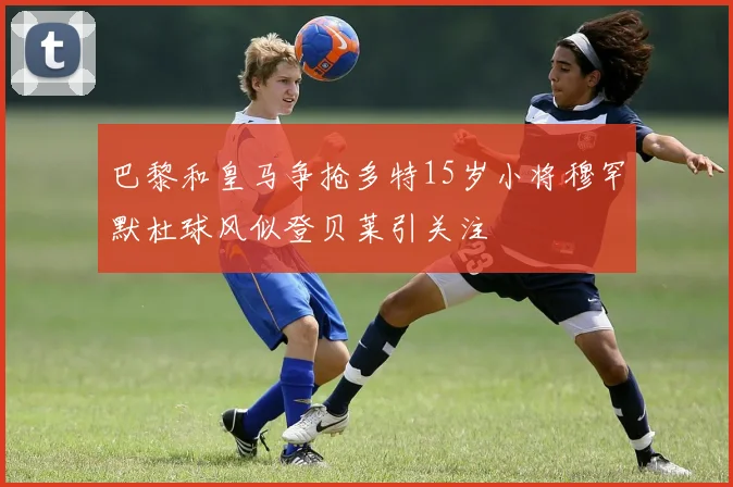 巴黎和皇马争抢多特15岁小将穆罕默杜球风似登贝莱引关注